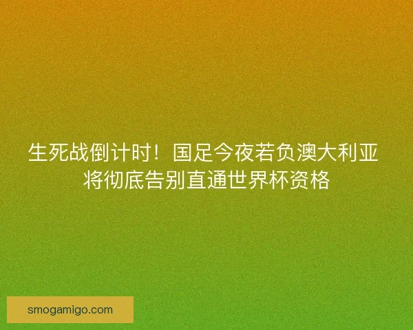 生死战倒计时！国足今夜若负澳大利亚 将彻底告别直通世界杯资格