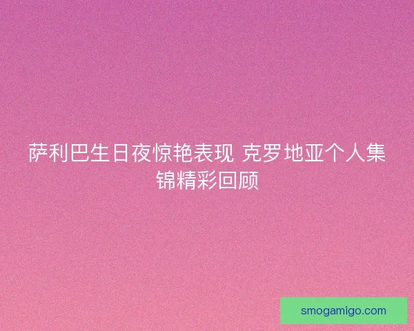 萨利巴生日夜惊艳表现 克罗地亚个人集锦精彩回顾