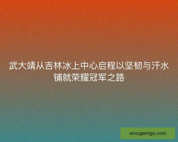 武大靖从吉林冰上中心启程以坚韧与汗水铺就荣耀冠军之路