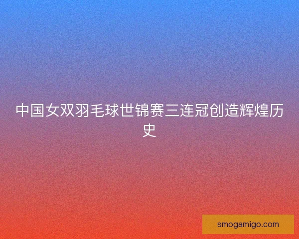 中国女双羽毛球世锦赛三连冠创造辉煌历史
